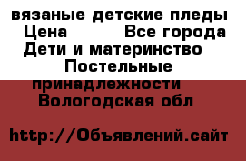 вязаные детские пледы › Цена ­ 950 - Все города Дети и материнство » Постельные принадлежности   . Вологодская обл.